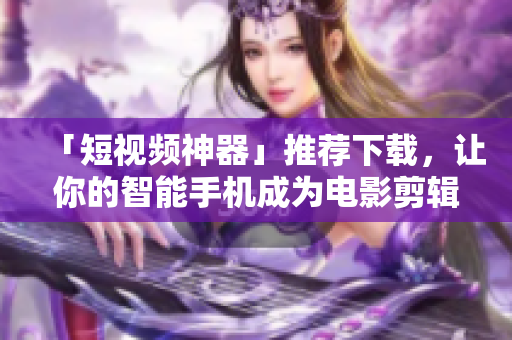 「短视频神器」推荐下载，让你的智能手机成为电影剪辑室