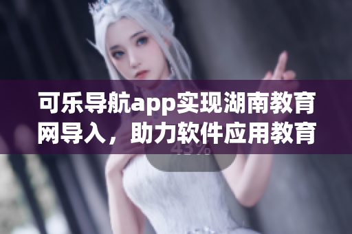 可乐导航app实现湖南教育网导入，助力软件应用教育