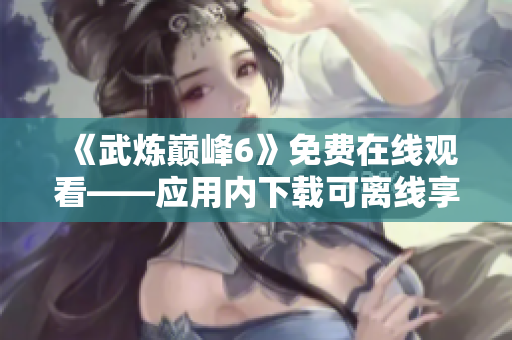 《武炼巅峰6》免费在线观看——应用内下载可离线享受