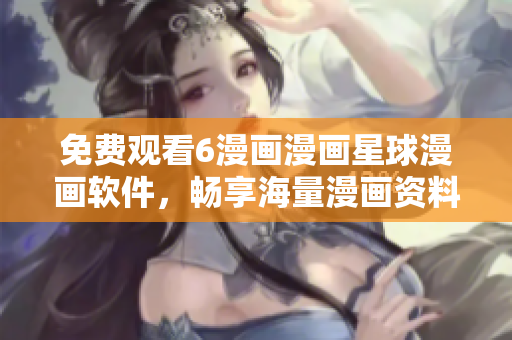 免费观看6漫画漫画星球漫画软件，畅享海量漫画资料