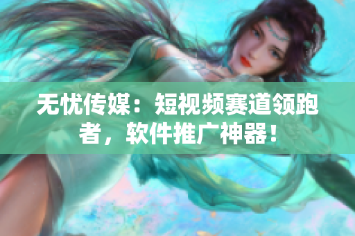 无忧传媒：短视频赛道领跑者，软件推广神器！