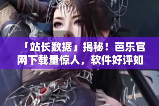 「站长数据」揭秘！芭乐官网下载量惊人，软件好评如潮！