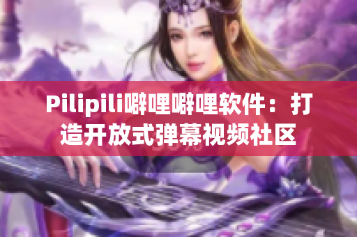Pilipili噼哩噼哩软件：打造开放式弹幕视频社区