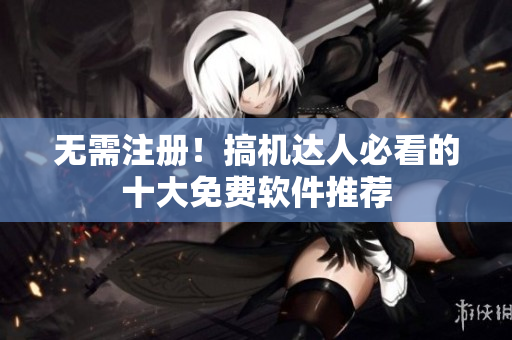 无需注册！搞机达人必看的十大免费软件推荐