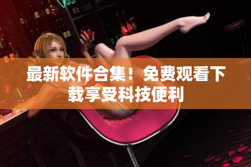 最新软件合集！免费观看下载享受科技便利