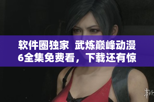 软件圈独家  武炼巅峰动漫6全集免费看，下载还有惊喜