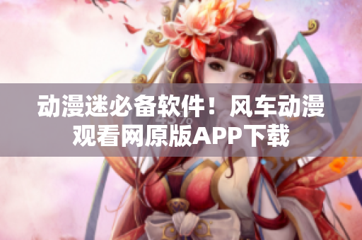 动漫迷必备软件！风车动漫观看网原版APP下载