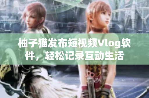 柚子猫发布短视频Vlog软件，轻松记录互动生活