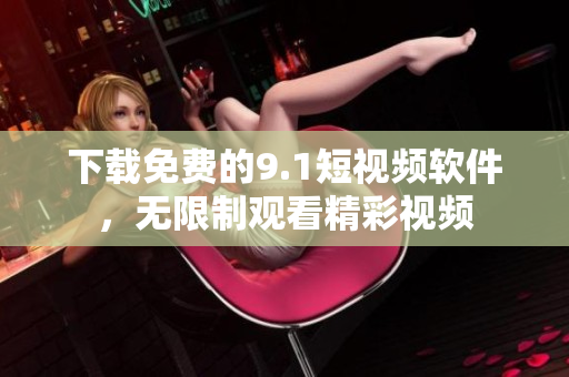 下载免费的9.1短视频软件，无限制观看精彩视频