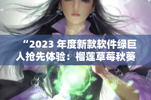 “2023 年度新款软件绿巨人抢先体验：榴莲草莓秋葵风味！”
