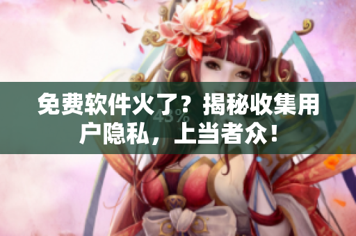 免费软件火了？揭秘收集用户隐私，上当者众！