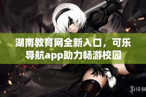 湖南教育网全新入口，可乐导航app助力畅游校园