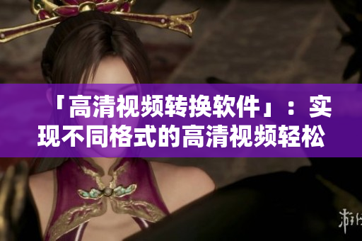 「高清视频转换软件」：实现不同格式的高清视频轻松转换