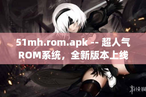 51mh.rom.apk -- 超人气ROM系统，全新版本上线
