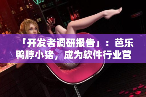 「开发者调研报告」：芭乐鸭脖小猪，成为软件行业营销新模板
