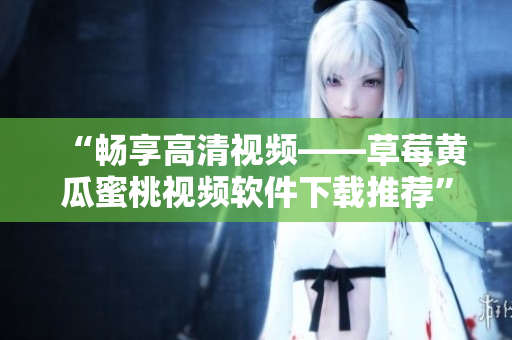 “畅享高清视频——草莓黄瓜蜜桃视频软件下载推荐”