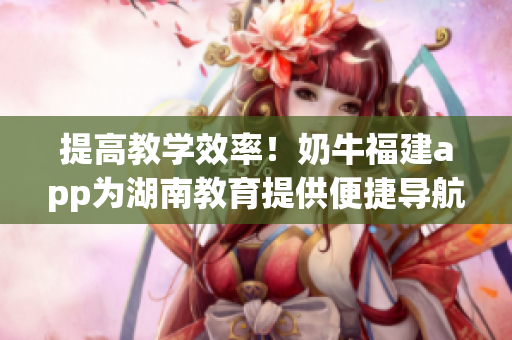 提高教学效率！奶牛福建app为湖南教育提供便捷导航