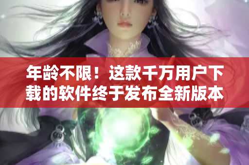 年龄不限！这款千万用户下载的软件终于发布全新版本，你准备好升级了吗？