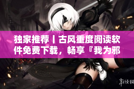 独家推荐丨古风重度阅读软件免费下载，畅享『我为邪帝下拉式六』
