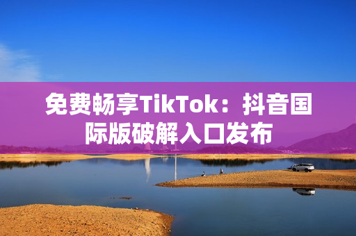 免费畅享TikTok：抖音国际版破解入口发布