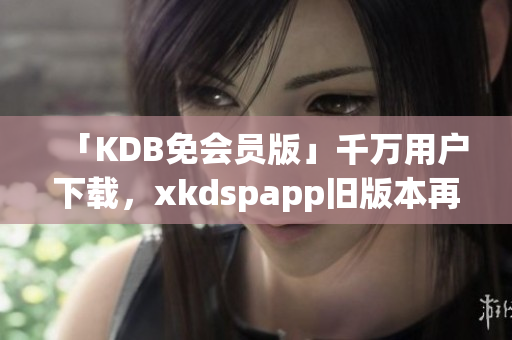 「KDB免会员版」千万用户下载，xkdspapp旧版本再现辉煌！