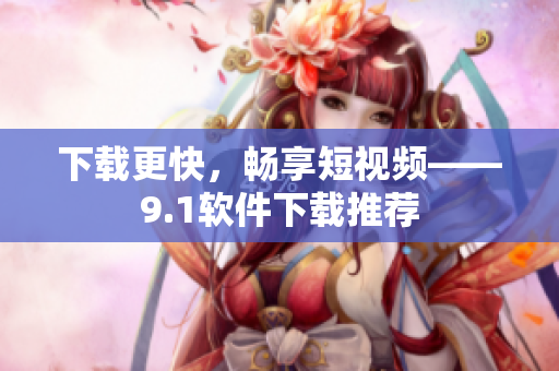 下载更快，畅享短视频——9.1软件下载推荐