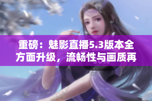 重磅：魅影直播5.3版本全方面升级，流畅性与画质再创新纪录！