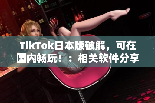 TikTok日本版破解，可在国内畅玩！：相关软件分享