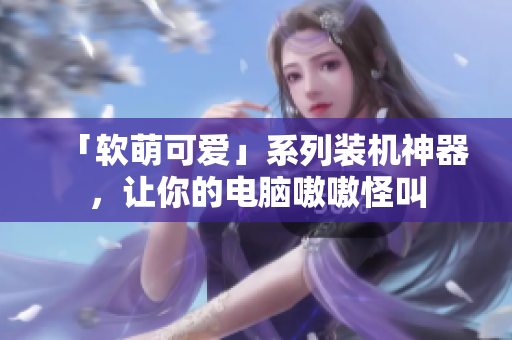 「软萌可爱」系列装机神器，让你的电脑嗷嗷怪叫