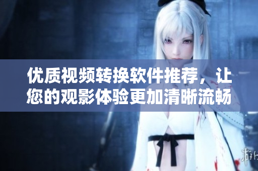优质视频转换软件推荐，让您的观影体验更加清晰流畅