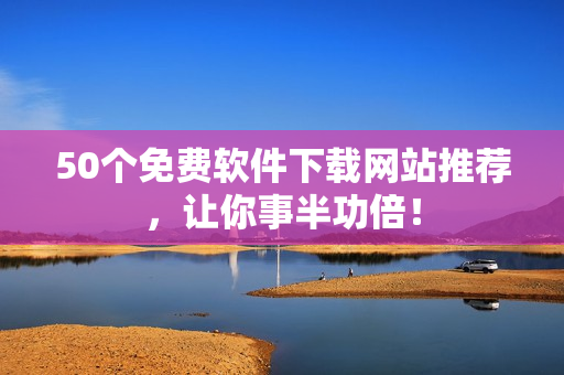 50个免费软件下载网站推荐，让你事半功倍！