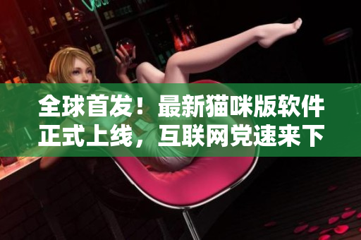 全球首发！最新猫咪版软件正式上线，互联网党速来下载！