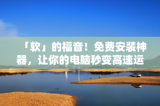 「软」的福音！免费安装神器，让你的电脑秒变高速运行！