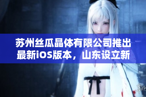 苏州丝瓜晶体有限公司推出最新iOS版本，山东设立新基地