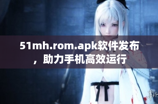 51mh.rom.apk软件发布，助力手机高效运行