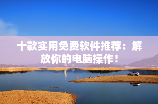 十款实用免费软件推荐：解放你的电脑操作！