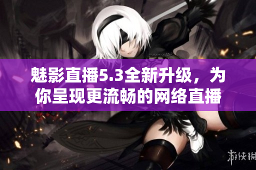 魅影直播5.3全新升级，为你呈现更流畅的网络直播