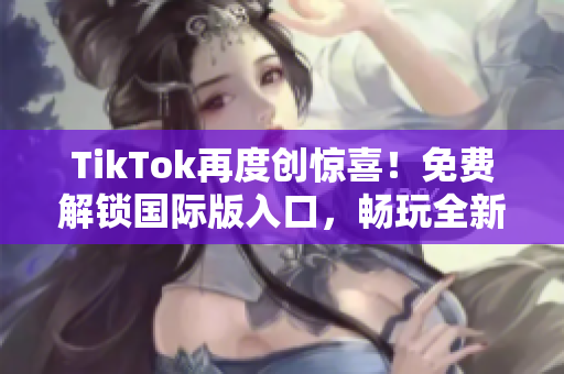 TikTok再度创惊喜！免费解锁国际版入口，畅玩全新世界！