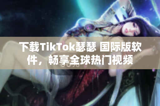 下载TikTok瑟瑟 国际版软件，畅享全球热门视频
