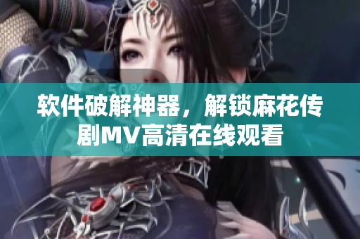 软件破解神器，解锁麻花传剧MV高清在线观看