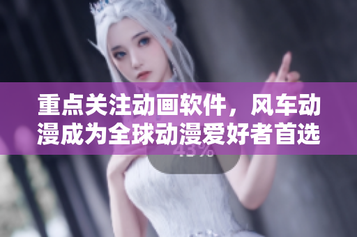 重点关注动画软件，风车动漫成为全球动漫爱好者首选