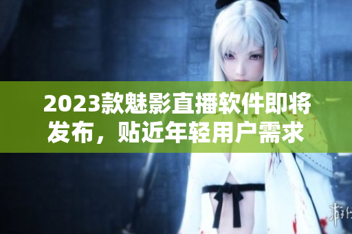 2023款魅影直播软件即将发布，贴近年轻用户需求
