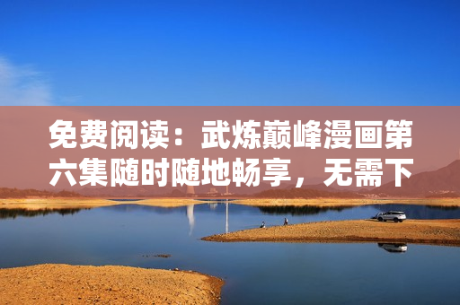 免费阅读：武炼巅峰漫画第六集随时随地畅享，无需下载软件