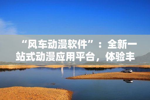 “风车动漫软件”：全新一站式动漫应用平台，体验丰富动漫世界！