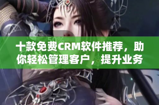 十款免费CRM软件推荐，助你轻松管理客户，提升业务效率