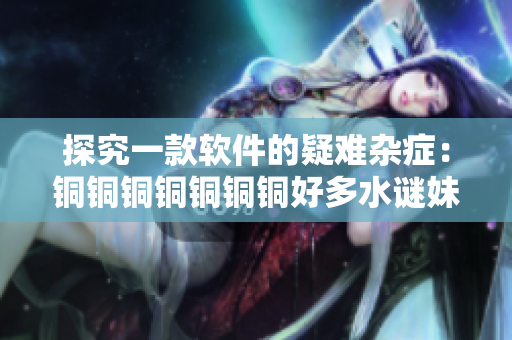 探究一款软件的疑难杂症：铜铜铜铜铜铜铜好多水谜妹