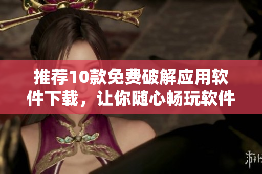 推荐10款免费破解应用软件下载，让你随心畅玩软件！