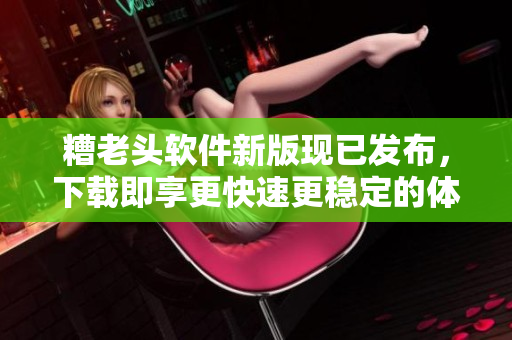 糟老头软件新版现已发布，下载即享更快速更稳定的体验