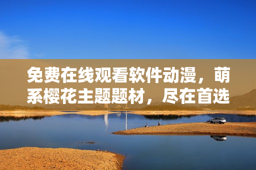 免费在线观看软件动漫，萌系樱花主题题材，尽在首选平台！