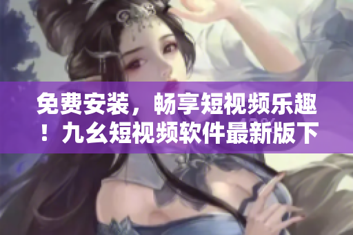 免费安装，畅享短视频乐趣！九幺短视频软件最新版下载